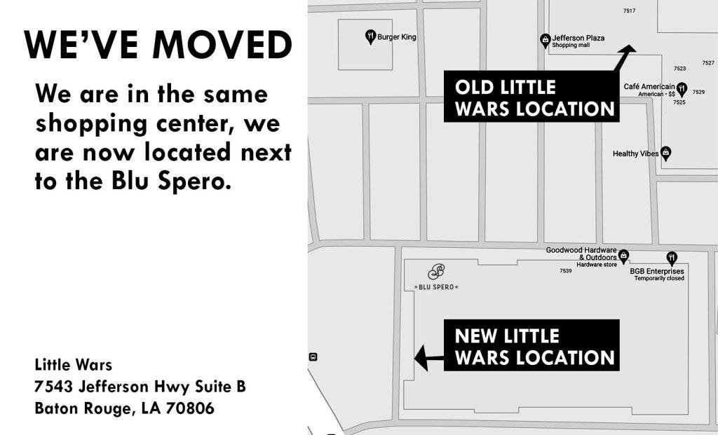 This image shows the new location of the store, it is in the same shopping center, the new address is Little Wars
7543 Jefferson Hwy Suite B
Baton Rouge, LA 70806